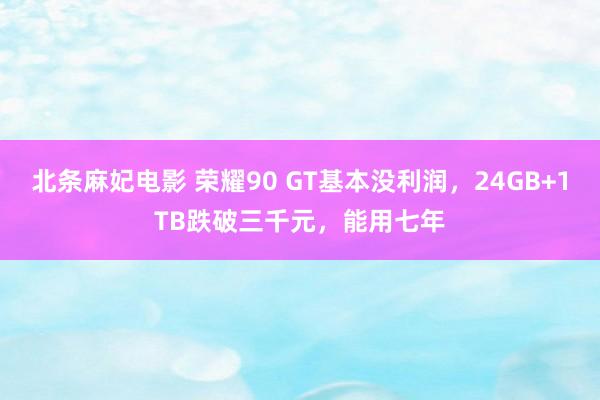 北条麻妃电影 荣耀90 GT基本没利润，24GB+1TB跌破三千元，能用七年