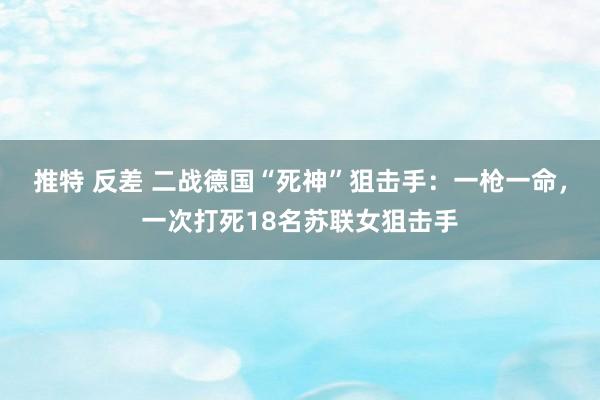 推特 反差 二战德国“死神”狙击手：一枪一命，一次打死18名苏联女狙击手