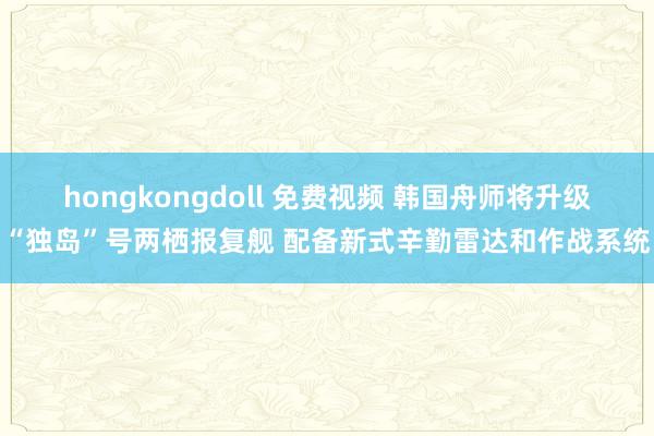 hongkongdoll 免费视频 韩国舟师将升级“独岛”号两栖报复舰 配备新式辛勤雷达和作战系统