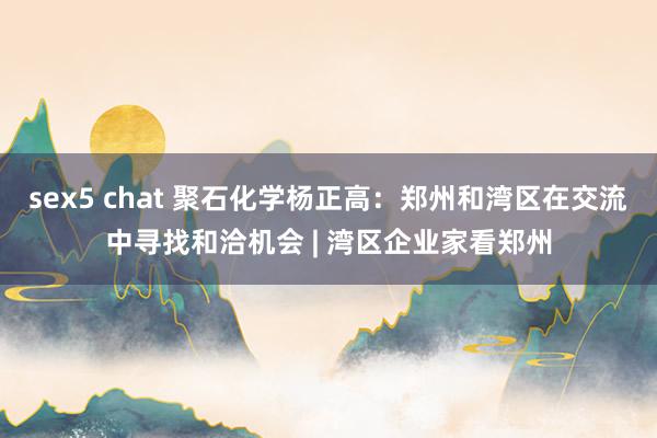 sex5 chat 聚石化学杨正高：郑州和湾区在交流中寻找和洽机会 | 湾区企业家看郑州