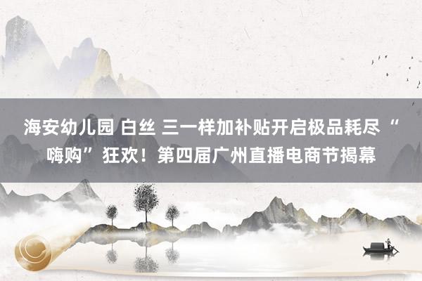 海安幼儿园 白丝 三一样加补贴开启极品耗尽 “嗨购” 狂欢！第四届广州直播电商节揭幕