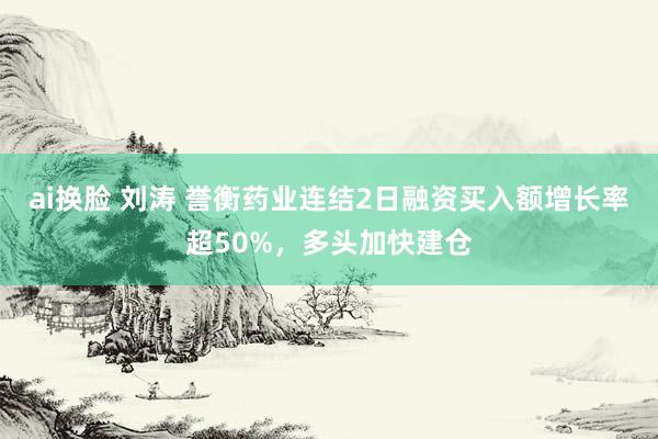 ai换脸 刘涛 誉衡药业连结2日融资买入额增长率超50%，多头加快建仓