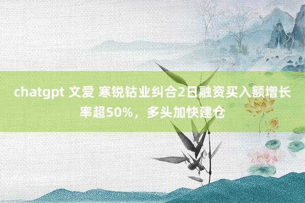 chatgpt 文爱 寒锐钴业纠合2日融资买入额增长率超50%，多头加快建仓