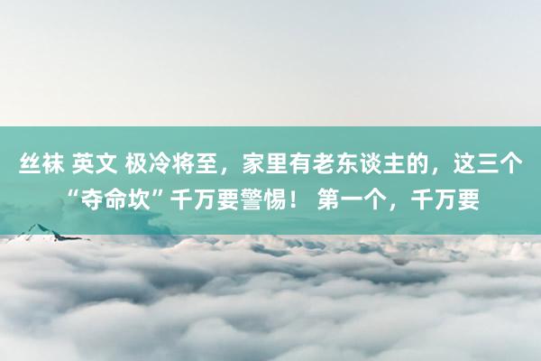 丝袜 英文 极冷将至，家里有老东谈主的，这三个“夺命坎”千万要警惕！ 第一个，千万要