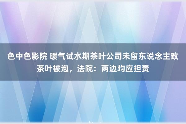 色中色影院 暖气试水期茶叶公司未留东说念主致茶叶被泡，法院：两边均应担责