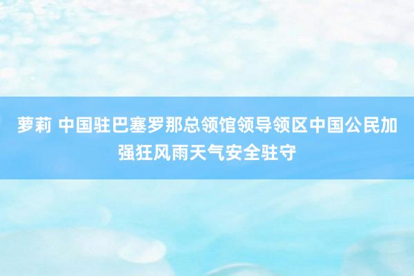 萝莉 中国驻巴塞罗那总领馆领导领区中国公民加强狂风雨天气安全驻守