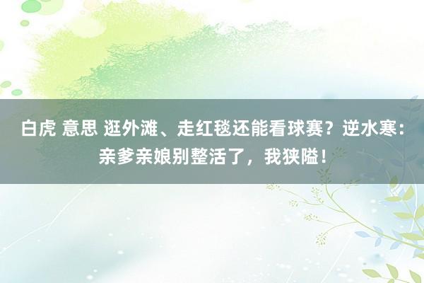 白虎 意思 逛外滩、走红毯还能看球赛？逆水寒：亲爹亲娘别整活了，我狭隘！