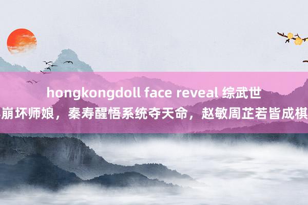 hongkongdoll face reveal 综武世界崩坏师娘，秦寿醒悟系统夺天命，赵敏周芷若皆成棋子