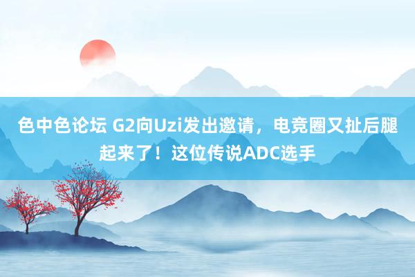 色中色论坛 G2向Uzi发出邀请，电竞圈又扯后腿起来了！这位传说ADC选手