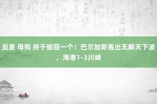 反差 母狗 终于扳回一个！巴尔加斯轰出无解天下波，海港1-3川崎