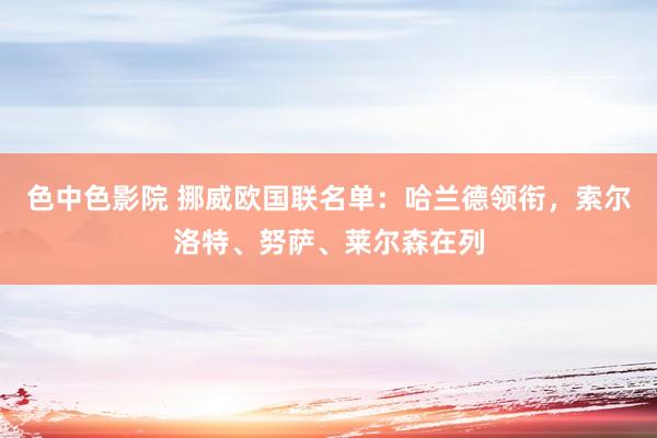 色中色影院 挪威欧国联名单：哈兰德领衔，索尔洛特、努萨、莱尔森在列