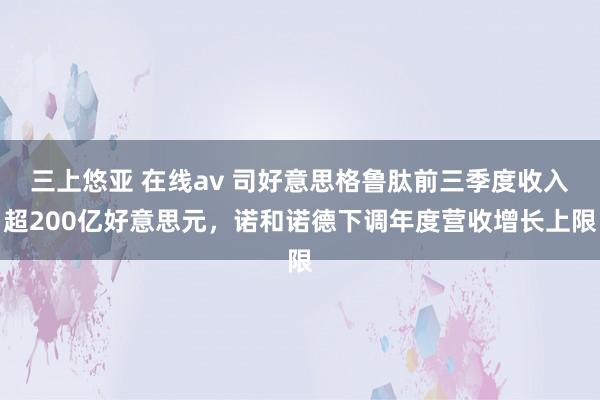 三上悠亚 在线av 司好意思格鲁肽前三季度收入超200亿好意思元，诺和诺德下调年度营收增长上限