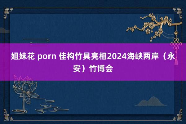 姐妹花 porn 佳构竹具亮相2024海峡两岸（永安）竹博会