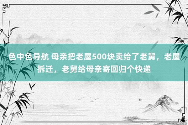 色中色导航 母亲把老屋500块卖给了老舅，老屋拆迁，老舅给母亲寄回归个快递