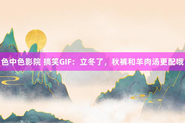 色中色影院 搞笑GIF：立冬了，秋裤和羊肉汤更配哦