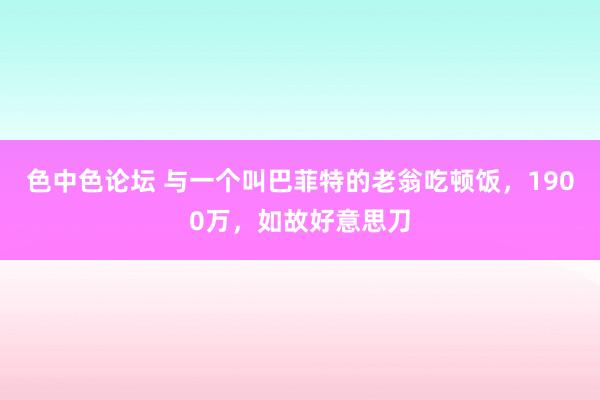 色中色论坛 与一个叫巴菲特的老翁吃顿饭，1900万，如故好意思刀