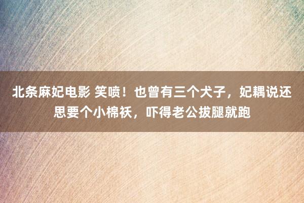 北条麻妃电影 笑喷！也曾有三个犬子，妃耦说还思要个小棉袄，吓得老公拔腿就跑