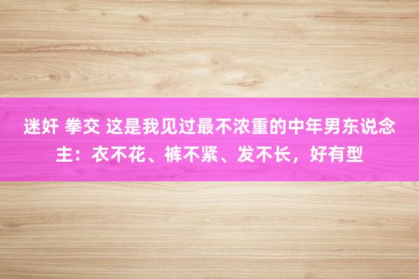 迷奸 拳交 这是我见过最不浓重的中年男东说念主：衣不花、裤不紧、发不长，好有型