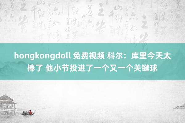 hongkongdoll 免费视频 科尔：库里今天太棒了 他小节投进了一个又一个关键球