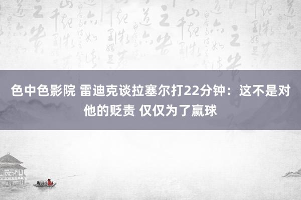 色中色影院 雷迪克谈拉塞尔打22分钟：这不是对他的贬责 仅仅为了赢球