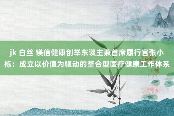 jk 白丝 镁信健康创举东谈主兼首席履行官张小栋：成立以价值为驱动的整合型医疗健康工作体系