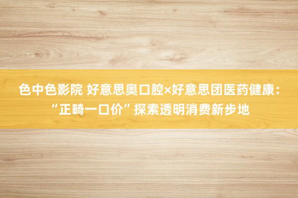 色中色影院 好意思奥口腔×好意思团医药健康：“正畸一口价”探索透明消费新步地