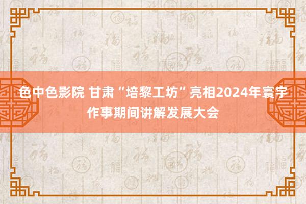 色中色影院 甘肃“培黎工坊”亮相2024年寰宇作事期间讲解发展大会