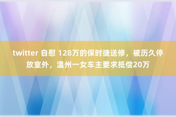 twitter 自慰 128万的保时捷送修，被历久停放室外，温州一女车主要求抵偿20万