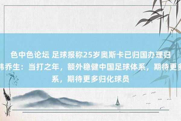 色中色论坛 足球报称25岁奥斯卡已归国办理归化手续，韩乔生：当打之年，额外稳健中国足球体系，期待更多归化球员