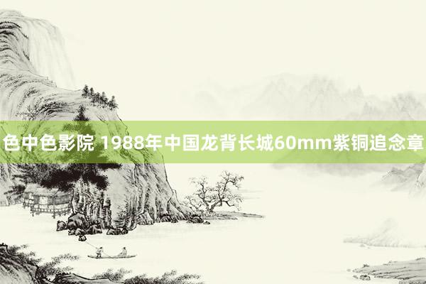 色中色影院 1988年中国龙背长城60mm紫铜追念章