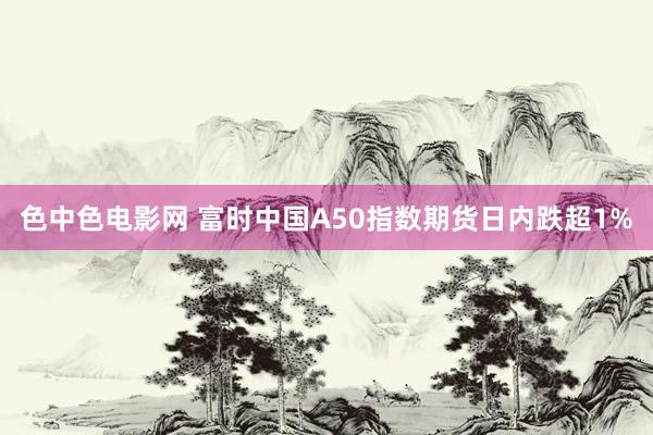 色中色电影网 富时中国A50指数期货日内跌超1%