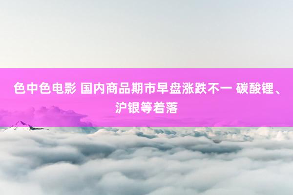 色中色电影 国内商品期市早盘涨跌不一 碳酸锂、沪银等着落