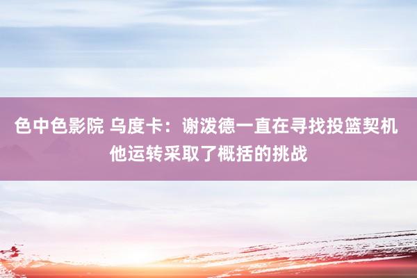 色中色影院 乌度卡：谢泼德一直在寻找投篮契机 他运转采取了概括的挑战