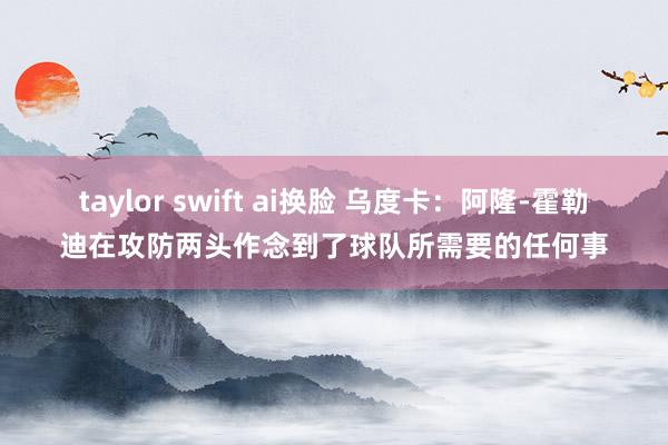 taylor swift ai换脸 乌度卡：阿隆-霍勒迪在攻防两头作念到了球队所需要的任何事