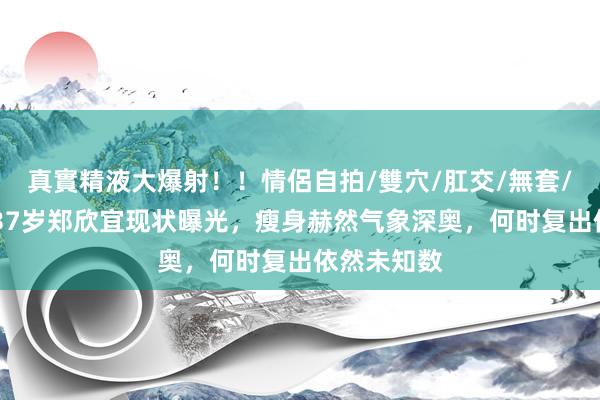 真實精液大爆射！！情侶自拍/雙穴/肛交/無套/大量噴精 37岁郑欣宜现状曝光，瘦身赫然气象深奥，何时复出依然未知数