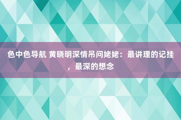 色中色导航 黄晓明深情吊问姥姥：最讲理的记挂，最深的想念