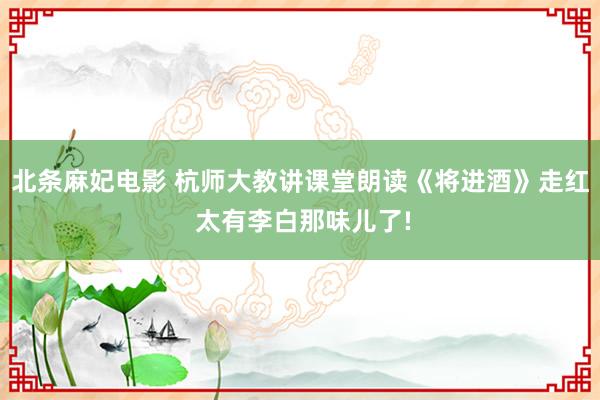 北条麻妃电影 杭师大教讲课堂朗读《将进酒》走红 太有李白那味儿了!