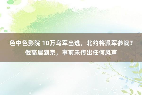 色中色影院 10万乌军出逃，北约将派军参战？俄高层到京，事前未传出任何风声