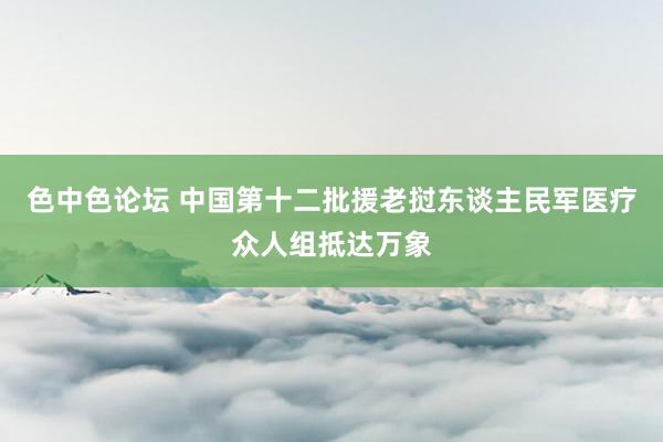 色中色论坛 中国第十二批援老挝东谈主民军医疗众人组抵达万象