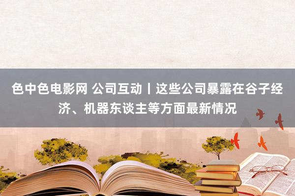 色中色电影网 公司互动丨这些公司暴露在谷子经济、机器东谈主等方面最新情况