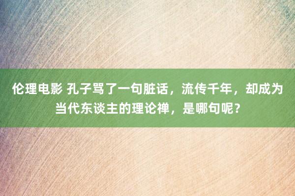 伦理电影 孔子骂了一句脏话，流传千年，却成为当代东谈主的理论禅，是哪句呢？