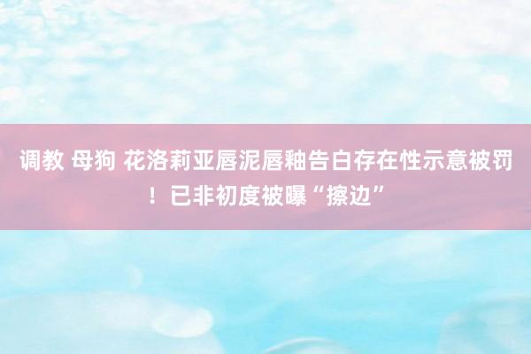 调教 母狗 花洛莉亚唇泥唇釉告白存在性示意被罚！已非初度被曝“擦边”