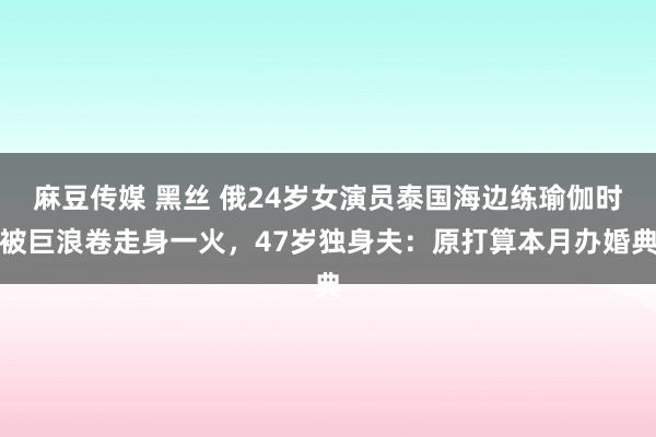 麻豆传媒 黑丝 俄24岁女演员泰国海边练瑜伽时被巨浪卷走身一火，47岁独身夫：原打算本月办婚典