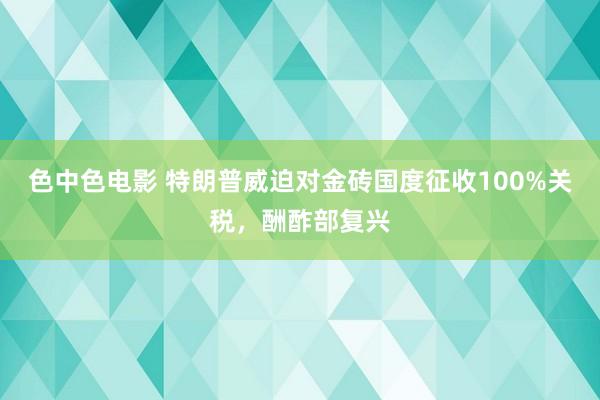 色中色电影 特朗普威迫对金砖国度征收100%关税，酬酢部复兴