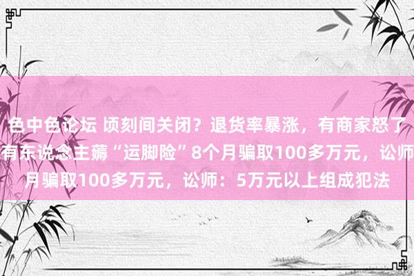 色中色论坛 顷刻间关闭？退货率暴涨，有商家怒了：“比快递费还贵”！有东说念主薅“运脚险”8个月骗取100多万元，讼师：5万元以上组成犯法