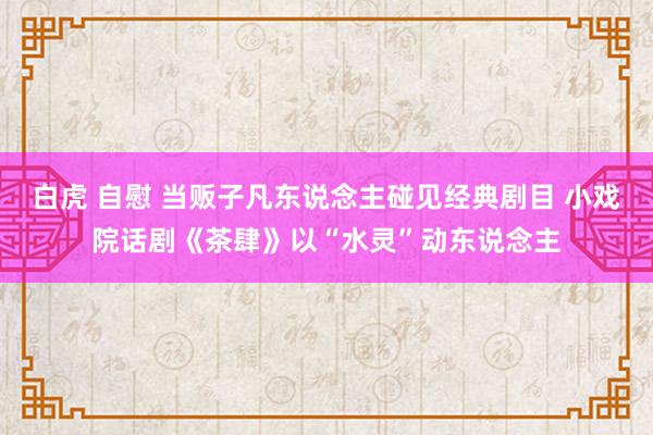 白虎 自慰 当贩子凡东说念主碰见经典剧目 小戏院话剧《茶肆》以“水灵”动东说念主