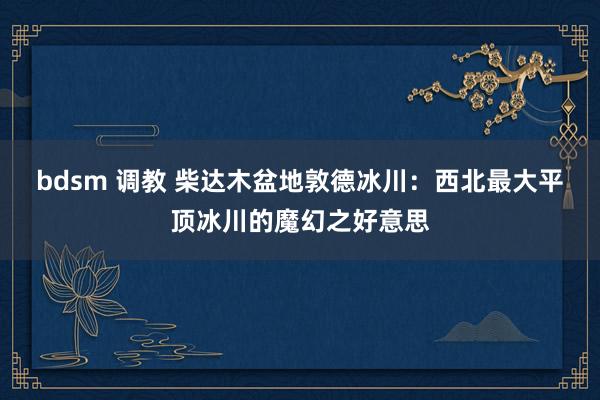 bdsm 调教 柴达木盆地敦德冰川：西北最大平顶冰川的魔幻之好意思