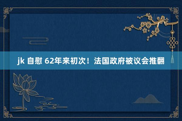 jk 自慰 62年来初次！法国政府被议会推翻