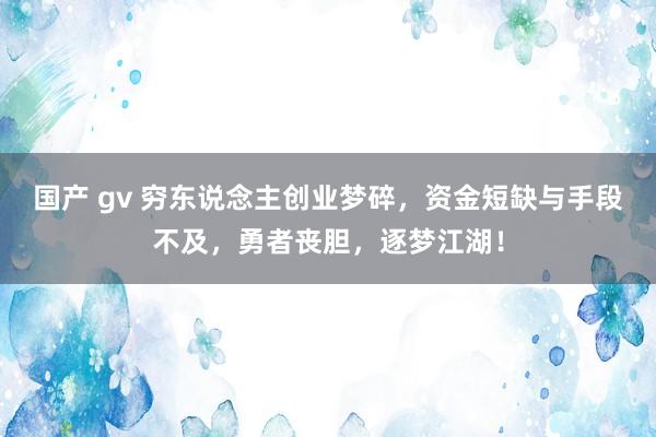 国产 gv 穷东说念主创业梦碎，资金短缺与手段不及，勇者丧胆，逐梦江湖！