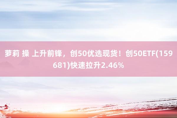 萝莉 操 上升前锋，创50优选现货！创50ETF(159681)快速拉升2.46%